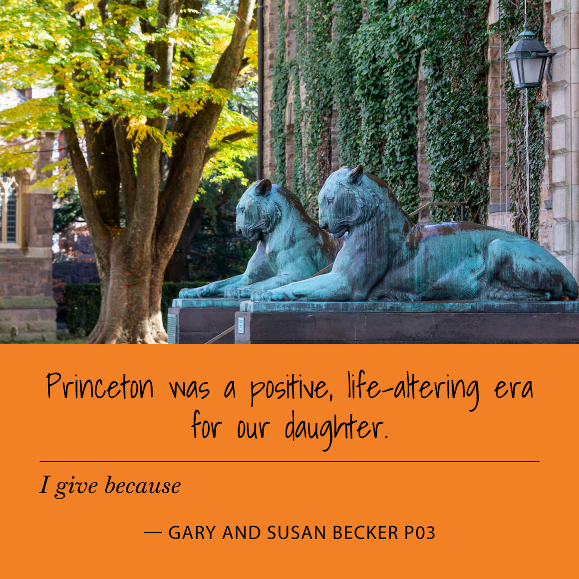 I give because Princeton was a positive, life-altering era for our daughter. Gary and Susan Becker P03