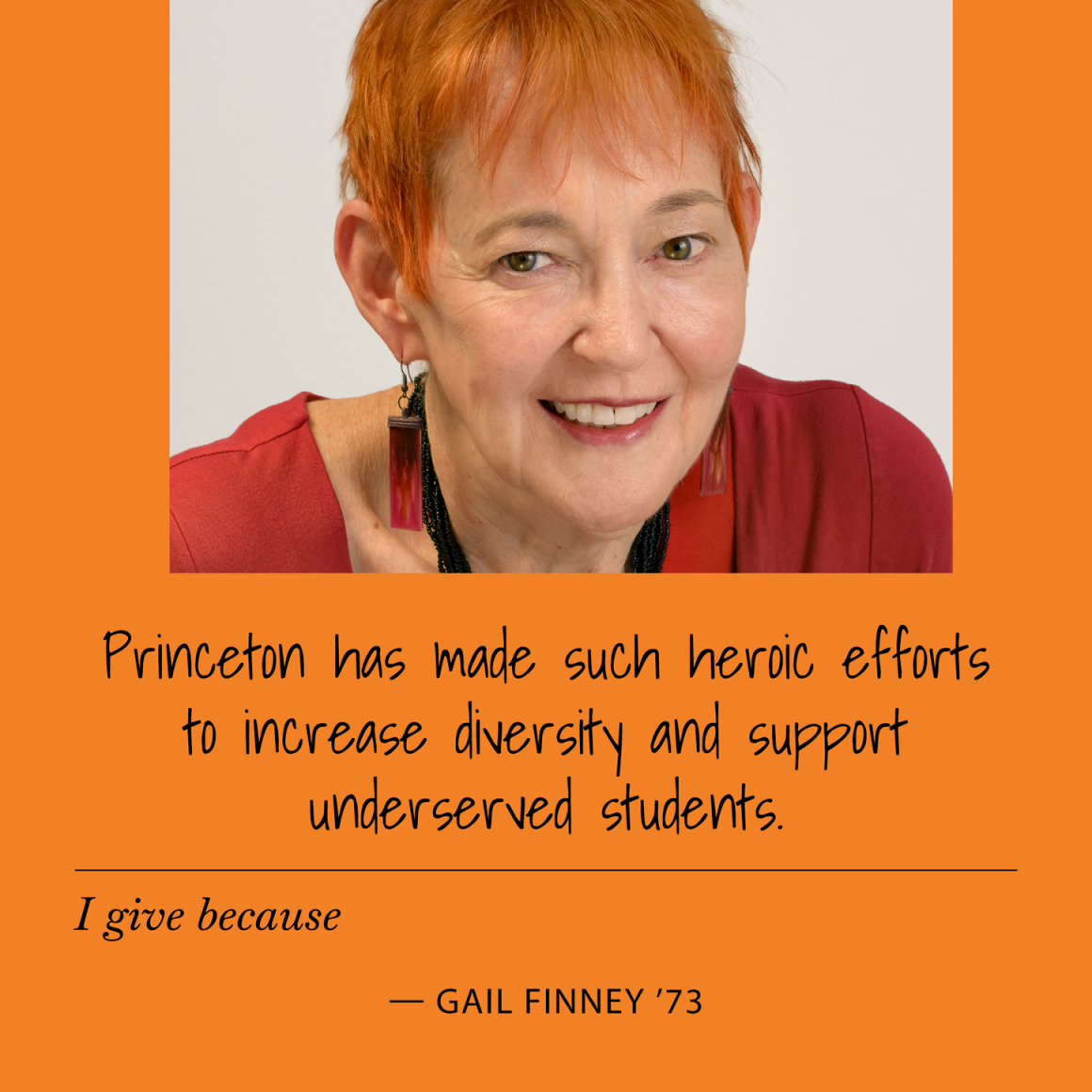 I give because Princeton has made such heroic efforts to increase diversity and support underserved students. Gail Finney '73