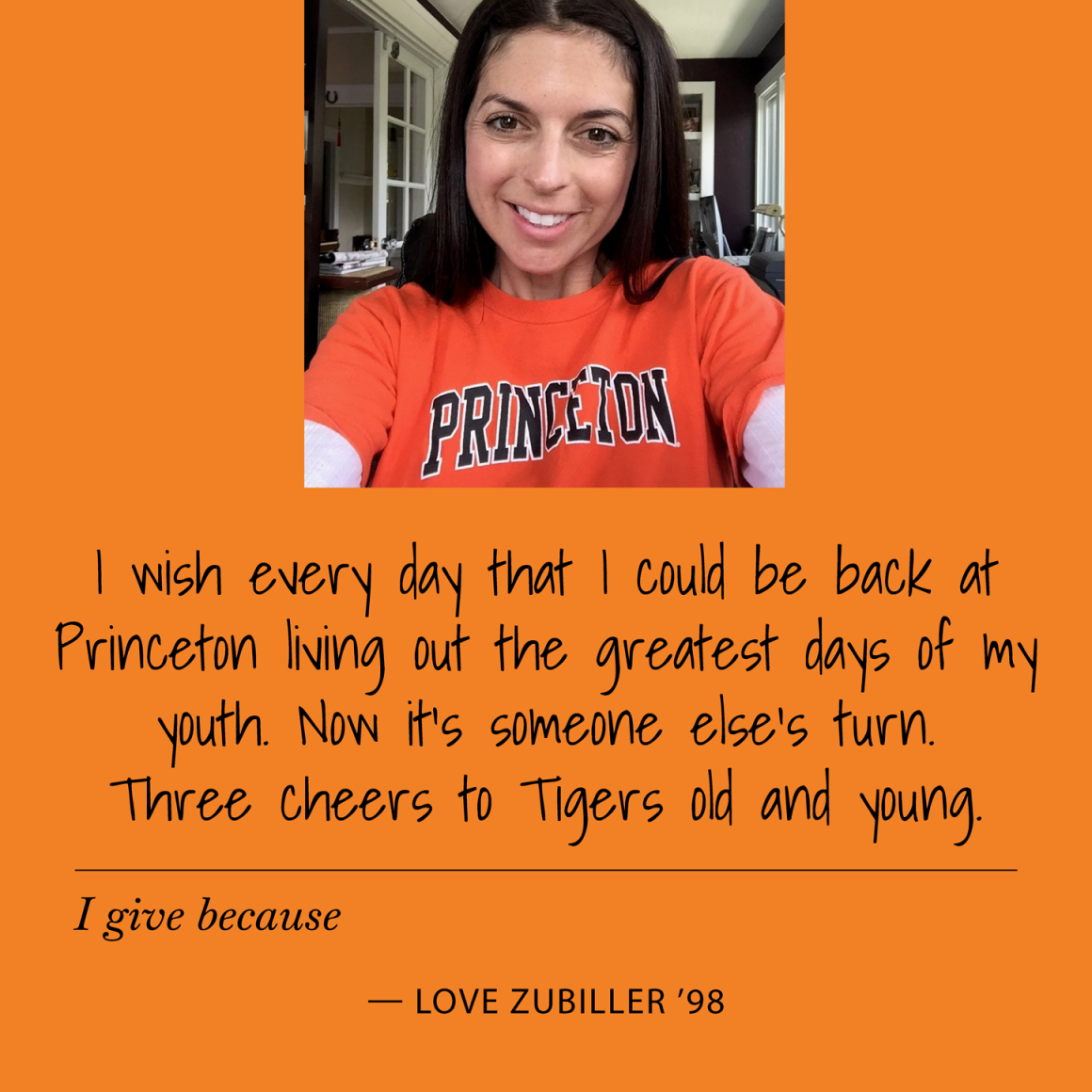 I give because I wish everyday I could be back at Princeton living out the greatest days of my youth. Now it's someone else's turn. Three cheers to Tigers old and young. Love Zubiller '98